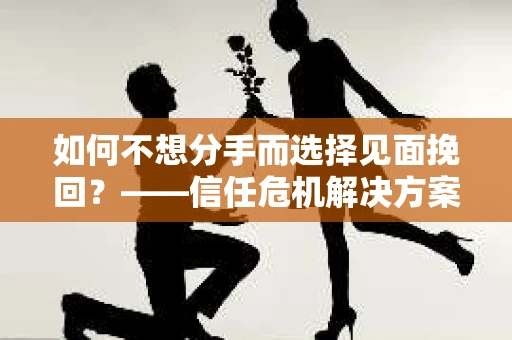 如何不想分手而选择见面挽回？——信任危机解决方案
