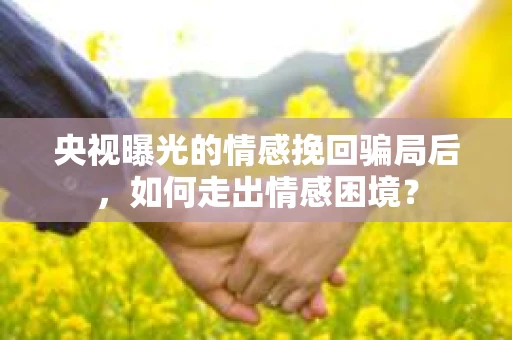 央视曝光的情感挽回骗局后，如何走出情感困境？