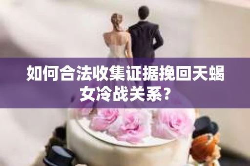 如何合法收集证据挽回天蝎女冷战关系？