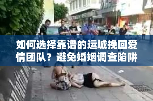 如何选择靠谱的运城挽回爱情团队？避免婚姻调查陷阱的实用指南