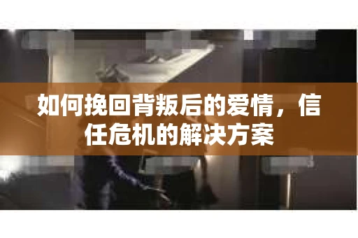 如何挽回背叛后的爱情，信任危机的解决方案