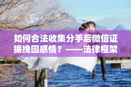 如何合法收集分手后微信证据挽回感情？——法律框架下的有效证据收集方案