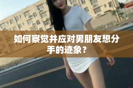 如何察觉并应对男朋友想分手的迹象？