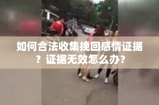 如何合法收集挽回感情证据？证据无效怎么办？