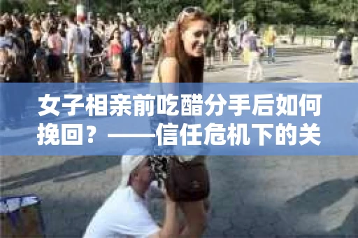 女子相亲前吃醋分手后如何挽回？——信任危机下的关系修复策略
