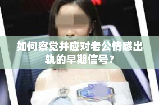 如何察觉并应对老公情感出轨的早期信号？