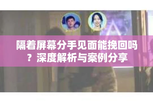 隔着屏幕分手见面能挽回吗？深度解析与案例分享