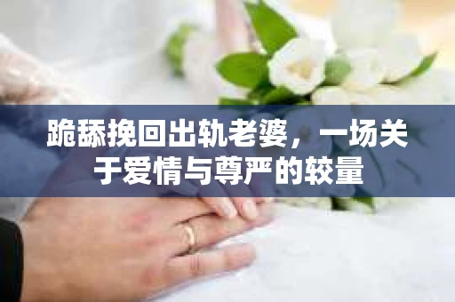 跪舔挽回出轨老婆，一场关于爱情与尊严的较量