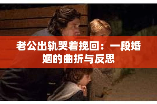 老公出轨哭着挽回：一段婚姻的曲折与反思