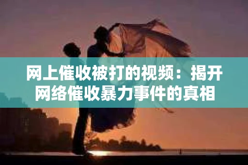 网上催收被打的视频：揭开网络催收暴力事件的真相