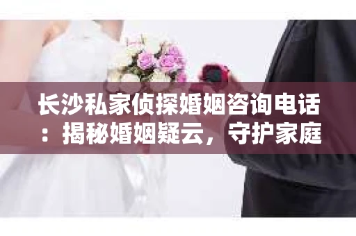 长沙私家侦探婚姻咨询电话：揭秘婚姻疑云，守护家庭和谐