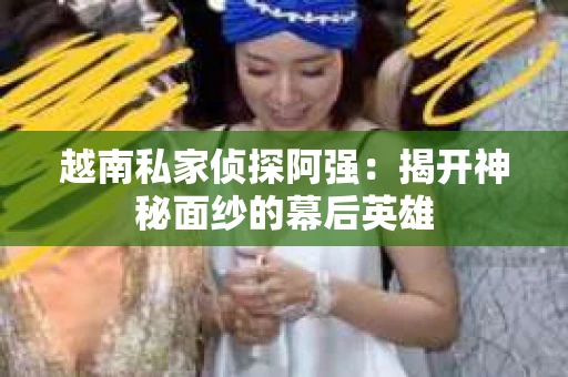 越南私家侦探阿强：揭开神秘面纱的幕后英雄