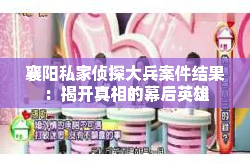 襄阳私家侦探大兵案件结果：揭开真相的幕后英雄