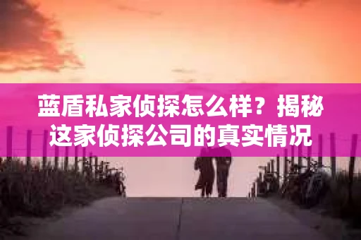 蓝盾私家侦探怎么样？揭秘这家侦探公司的真实情况