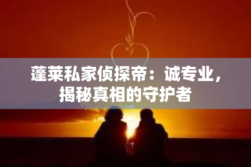 蓬莱私家侦探帝：诚专业，揭秘真相的守护者