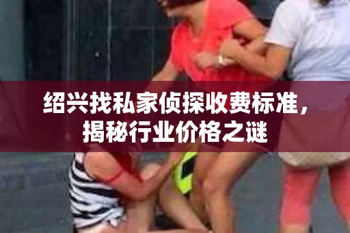 绍兴找私家侦探收费标准，揭秘行业价格之谜