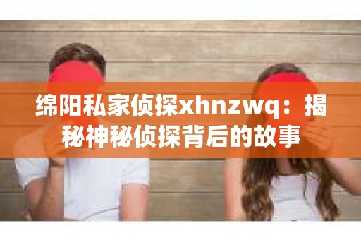 绵阳私家侦探xhnzwq：揭秘神秘侦探背后的故事