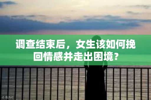 调查结束后，女生该如何挽回情感并走出困境？