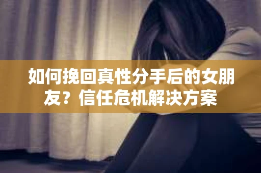 如何挽回真性分手后的女朋友？信任危机解决方案