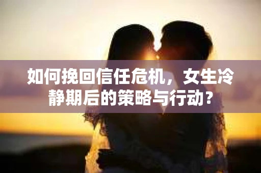 如何挽回信任危机，女生冷静期后的策略与行动？