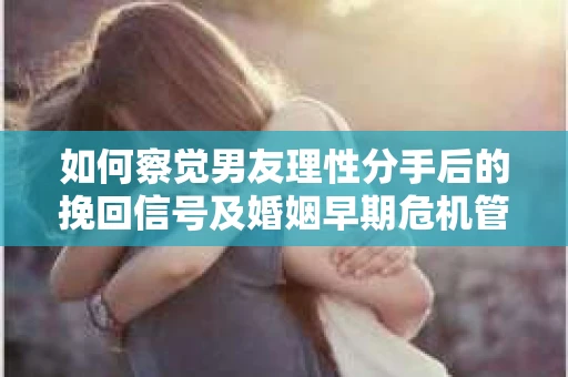 如何察觉男友理性分手后的挽回信号及婚姻早期危机管理？