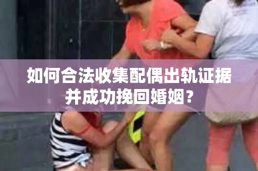 如何合法收集配偶出轨证据并成功挽回婚姻？